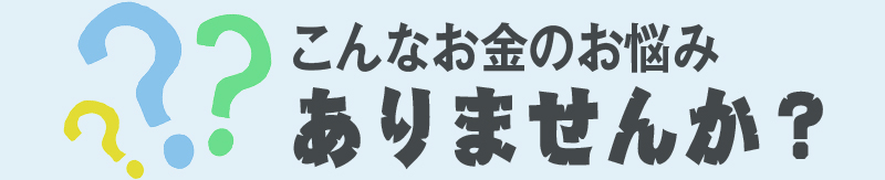 こんなお金のお悩みありませんか？